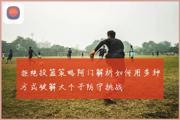 拒绝投篮策略阿门解析如何用多种方式破解大个子防守挑战