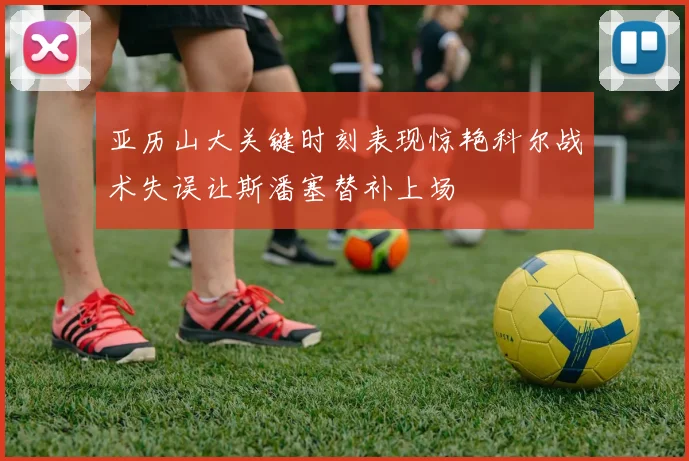 亚历山大关键时刻表现惊艳科尔战术失误让斯潘塞替补上场