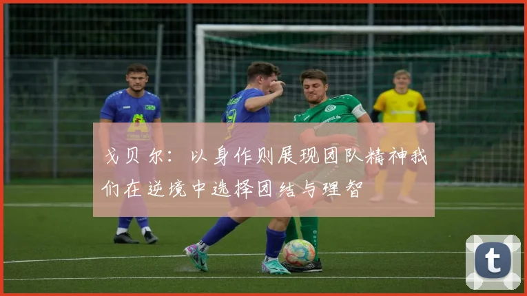 戈贝尔：以身作则展现团队精神我们在逆境中选择团结与理智