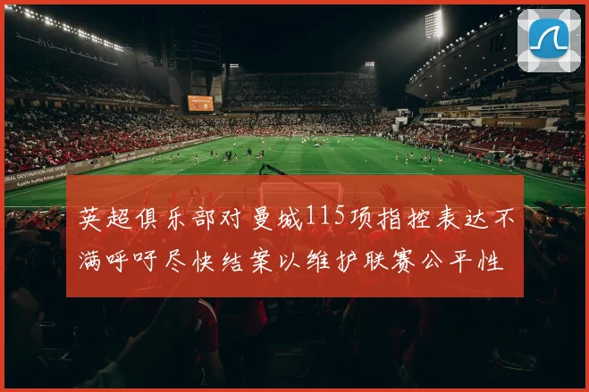 英超俱乐部对曼城115项指控表达不满呼吁尽快结案以维护联赛公平性