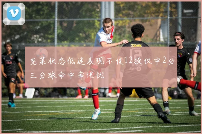 克莱状态低迷表现不佳12投仅中2分三分球命中率堪忧