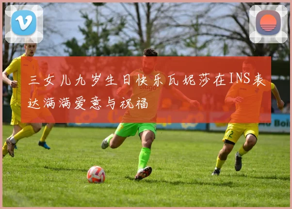 三女儿九岁生日快乐瓦妮莎在INS表达满满爱意与祝福