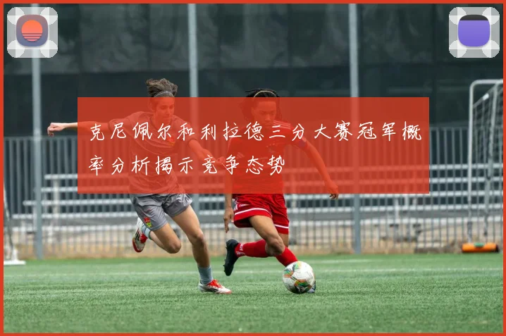 克尼佩尔和利拉德三分大赛冠军概率分析揭示竞争态势