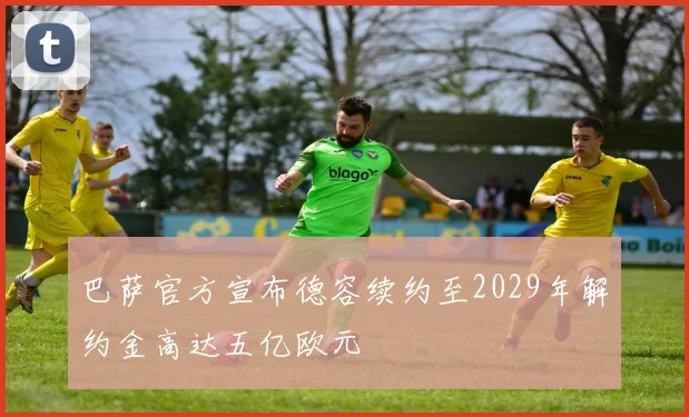 巴萨官方宣布德容续约至2029年解约金高达五亿欧元