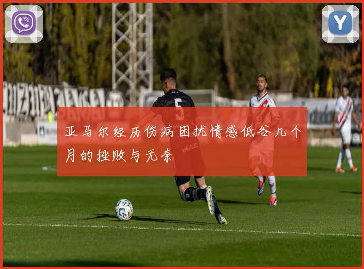 亚马尔经历伤病困扰情感低谷几个月的挫败与无奈