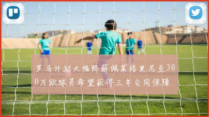 罗马计划大幅降薪佩莱格里尼至300万欧球员希望获得三年合同保障