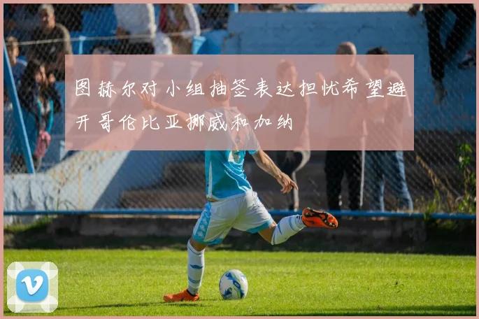 图赫尔对小组抽签表达担忧希望避开哥伦比亚挪威和加纳