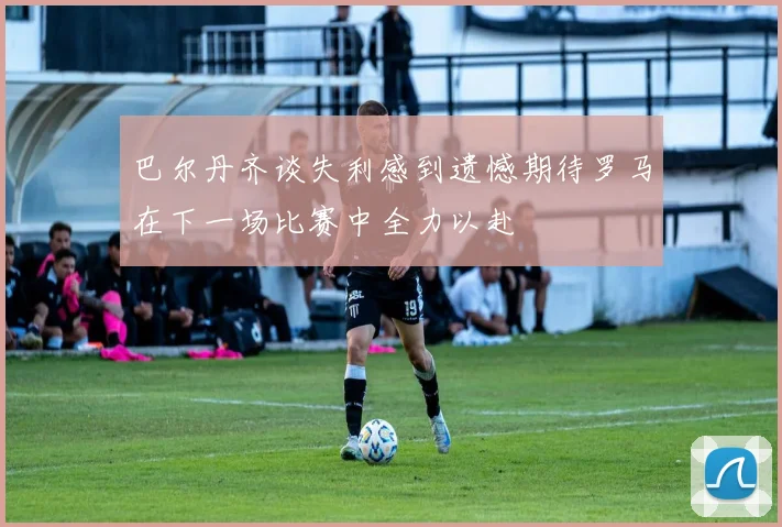 巴尔丹齐谈失利感到遗憾期待罗马在下一场比赛中全力以赴