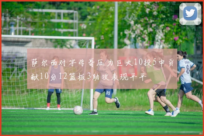 萨尔面对字母哥压力巨大10投5中贡献10分12篮板3助攻表现平平