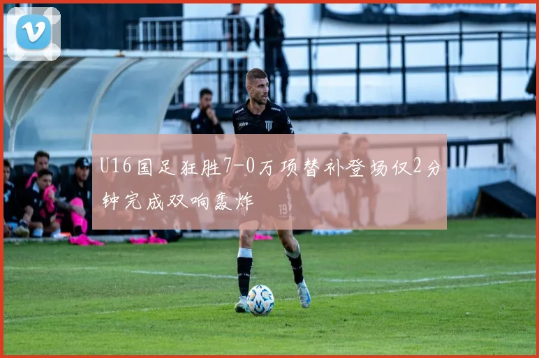 U16国足狂胜7-0万项替补登场仅2分钟完成双响轰炸