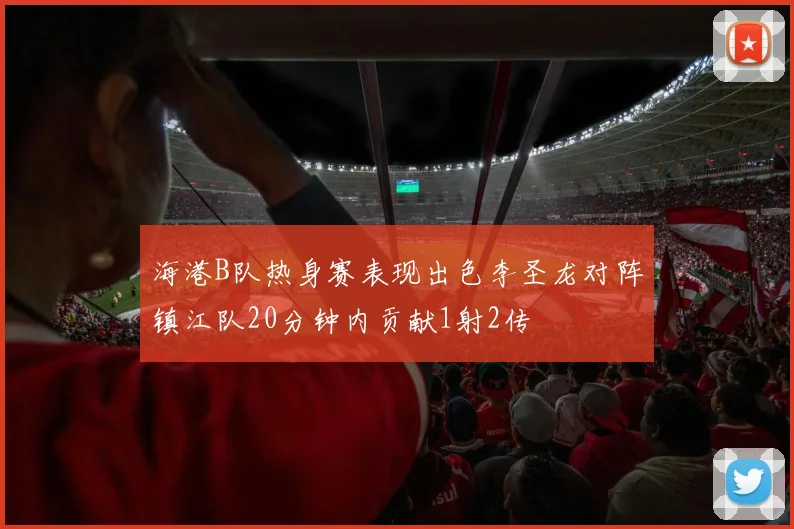 海港B队热身赛表现出色李圣龙对阵镇江队20分钟内贡献1射2传