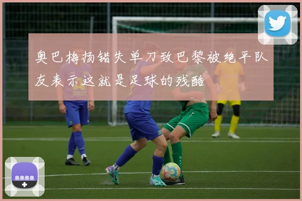 奥巴梅扬错失单刀致巴黎被绝平队友表示这就是足球的残酷