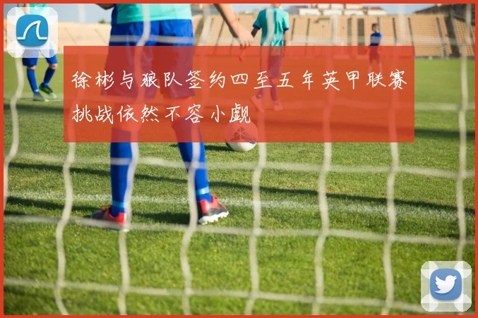 徐彬与狼队签约四至五年英甲联赛挑战依然不容小觑