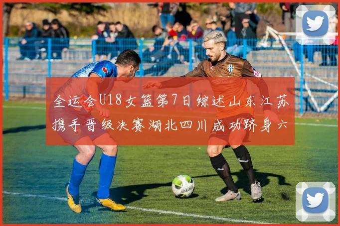 全运会U18女篮第7日综述山东江苏携手晋级决赛湖北四川成功跻身六强