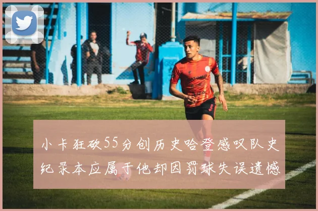 小卡狂砍55分创历史哈登感叹队史纪录本应属于他却因罚球失误遗憾错失