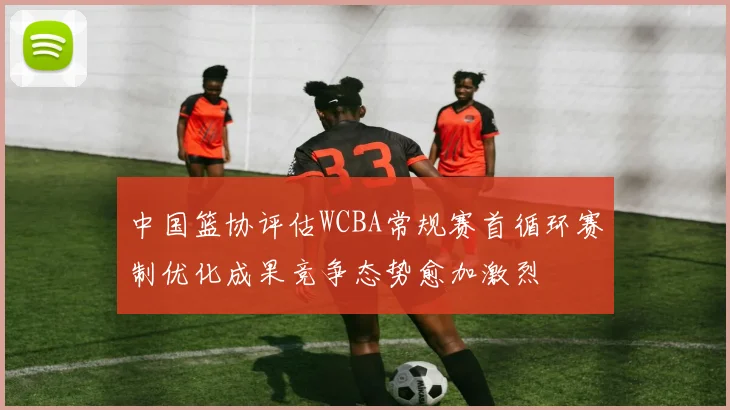 中国篮协评估WCBA常规赛首循环赛制优化成果竞争态势愈加激烈