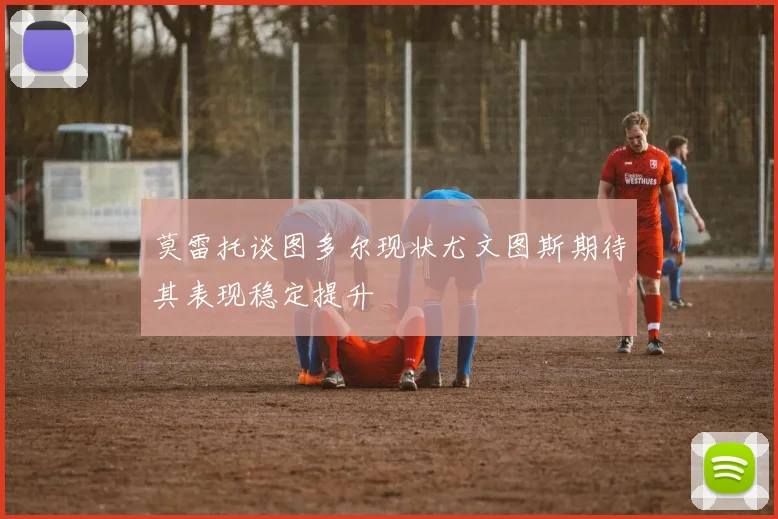 莫雷托谈图多尔现状尤文图斯期待其表现稳定提升