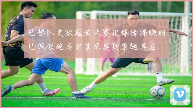 巴黎队史欧冠淘汰赛进球榜揭晓姆巴佩领跑马尔基尼奥斯紧随其后