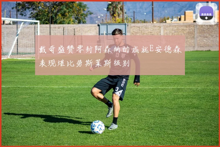 戴奇盛赞零封阿森纳的成就E安德森表现堪比劳斯莱斯级别
