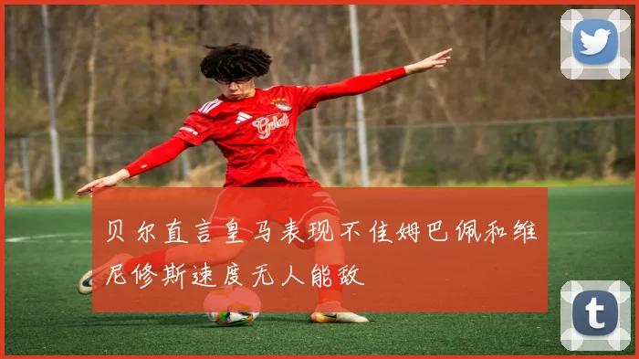 贝尔直言皇马表现不佳姆巴佩和维尼修斯速度无人能敌