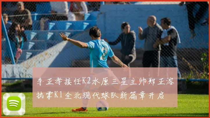 李正孝接任K2水原三星主帅郑正溶执掌K1全北现代球队新篇章开启