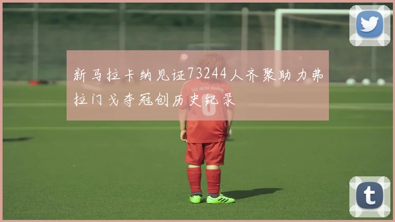 新马拉卡纳见证73244人齐聚助力弗拉门戈夺冠创历史纪录