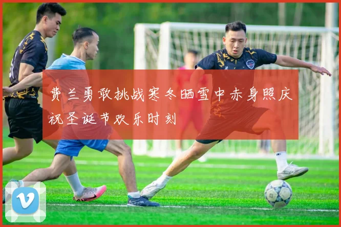 费兰勇敢挑战寒冬晒雪中赤身照庆祝圣诞节欢乐时刻
