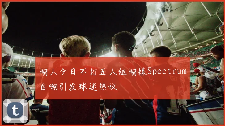 湖人今日不打五人组湖媒Spectrum自嘲引发球迷热议