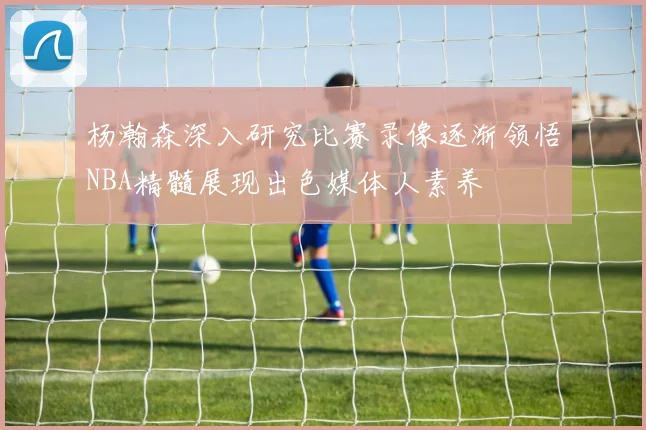 杨瀚森深入研究比赛录像逐渐领悟NBA精髓展现出色媒体人素养