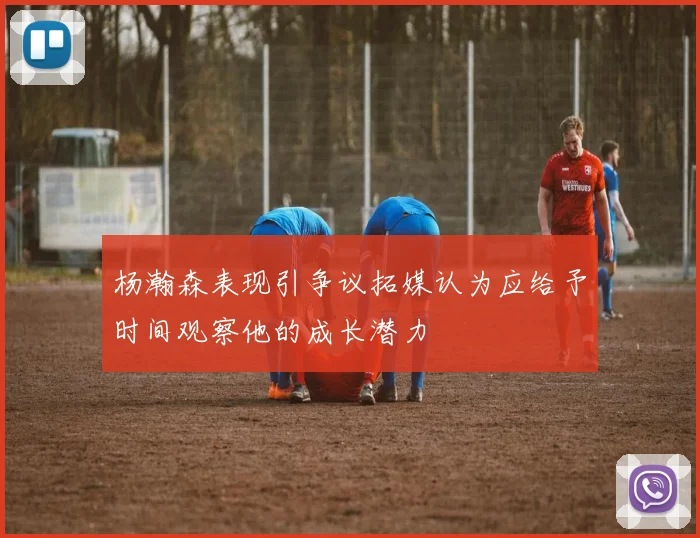 杨瀚森表现引争议拓媒认为应给予时间观察他的成长潜力