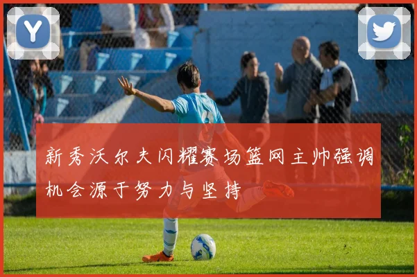 新秀沃尔夫闪耀赛场篮网主帅强调机会源于努力与坚持