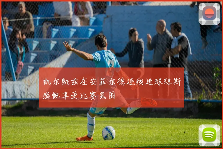 凯尔凯兹在安菲尔德连线进球琼斯感慨享受比赛氛围