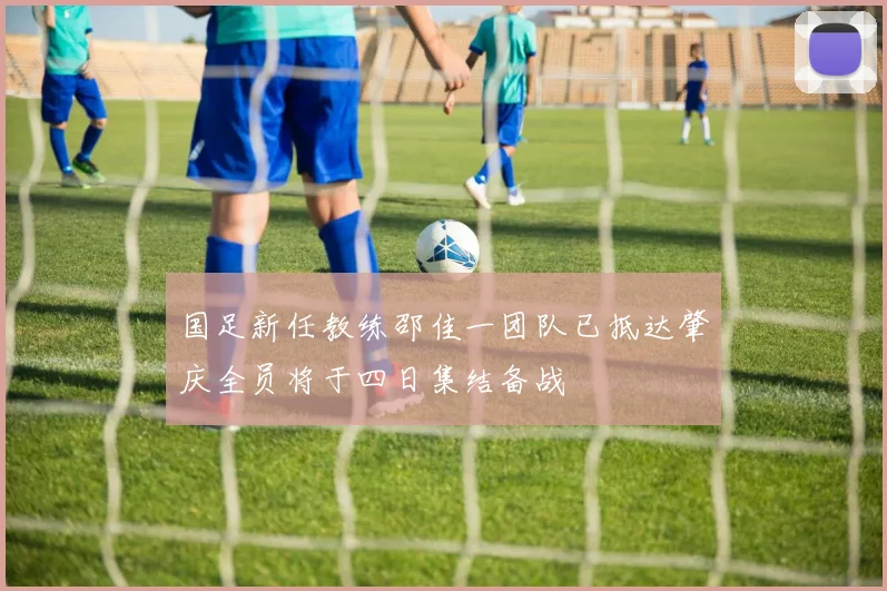 国足新任教练邵佳一团队已抵达肇庆全员将于四日集结备战
