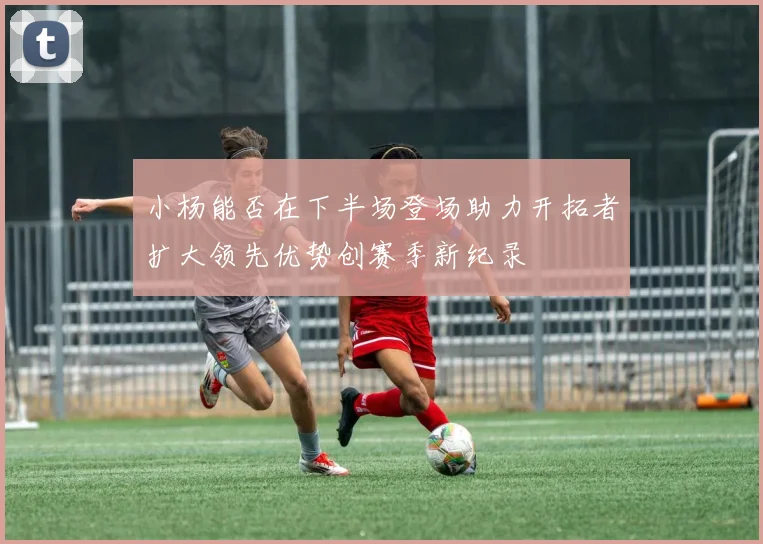 小杨能否在下半场登场助力开拓者扩大领先优势创赛季新纪录