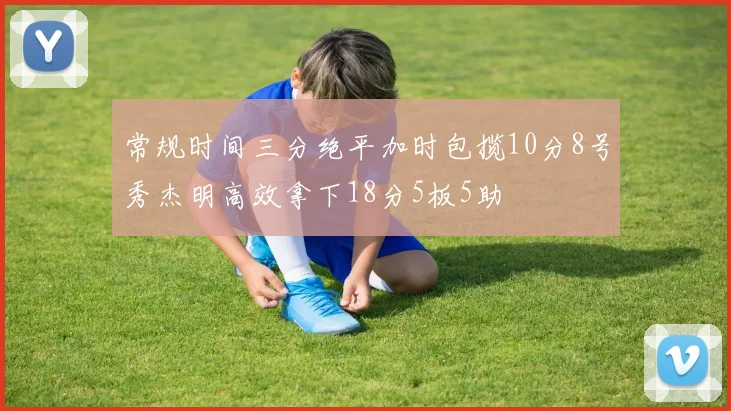 常规时间三分绝平加时包揽10分8号秀杰明高效拿下18分5板5助