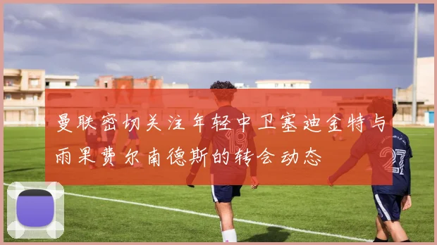 曼联密切关注年轻中卫塞迪金特与雨果费尔南德斯的转会动态