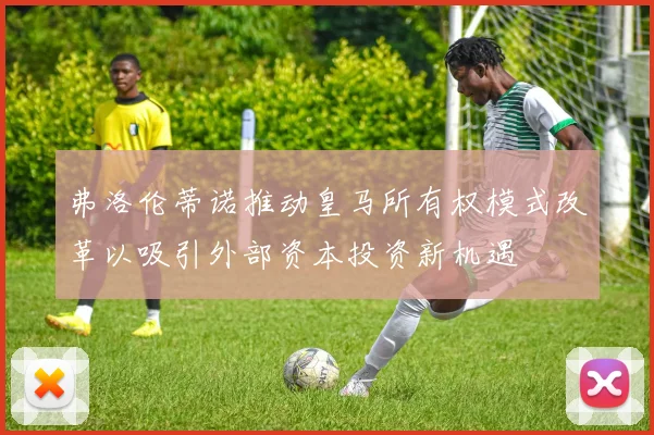 弗洛伦蒂诺推动皇马所有权模式改革以吸引外部资本投资新机遇