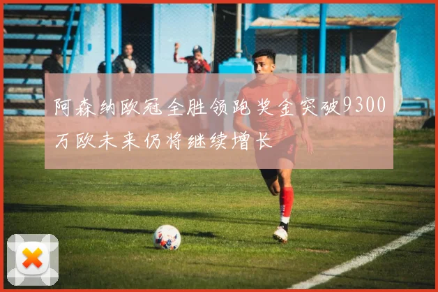 阿森纳欧冠全胜领跑奖金突破9300万欧未来仍将继续增长