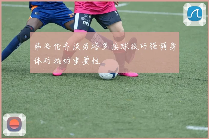 弗洛伦齐谈劳塔罗接球技巧强调身体对抗的重要性