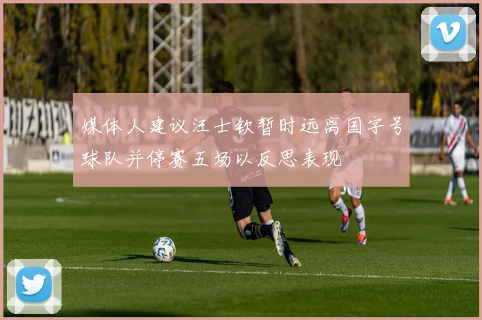 媒体人建议汪士钦暂时远离国字号球队并停赛五场以反思表现