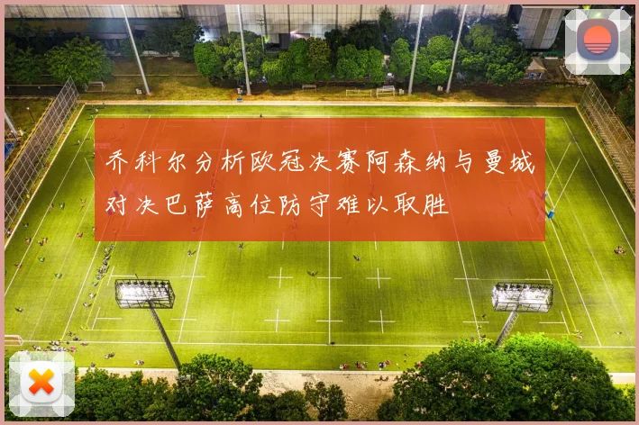 乔科尔分析欧冠决赛阿森纳与曼城对决巴萨高位防守难以取胜
