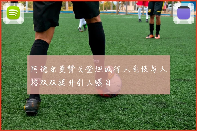 阿德尔曼赞戈登坦诚待人竞技与人格双双提升引人瞩目