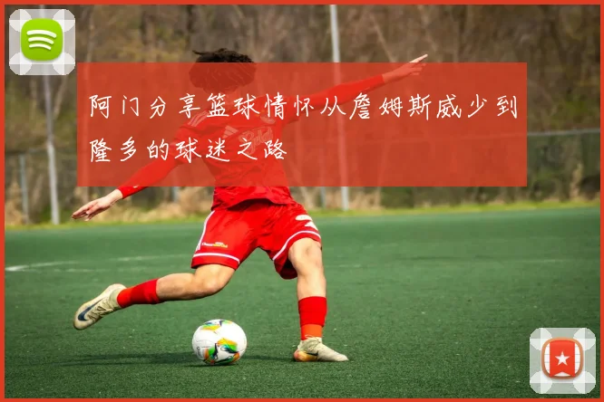 阿门分享篮球情怀从詹姆斯威少到隆多的球迷之路